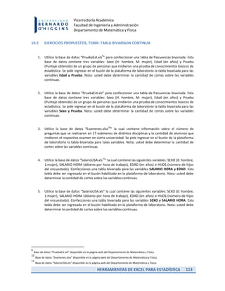 HERRAMIENTAS DE EXCEL PARA ESTADÍSTICA 113
Vicerrectoría Académica
Facultad de Ingeniería y Administración
Departamento de Matemática y Física
10.2 EJERCICIOS PROPUESTOS, TEMA: TABLA BIVARIADA CONTINUA
1. Utilice la base de datos “PruebaEst.xls
9
” para confeccionar una tabla de frecuencias bivariada. Esta
base de datos contiene tres variables: Sexo (H: hombre, M: mujer), Edad (en años) y Prueba
(Puntaje obtenido) de un grupo de personas que rindieron una prueba de conocimientos básicos de
estadística. Se pide ingresar en el buzón de la plataforma de laboratorio la tabla bivariada para las
variables Edad y Prueba. Nota: usted debe determinar la cantidad de cortes sobre las variables
continuas.
2. Utilice la base de datos “PruebaEst.xls” para confeccionar una tabla de frecuencias bivariada. Esta
base de datos contiene tres variables: Sexo (H: hombre, M: mujer), Edad (en años) y Prueba
(Puntaje obtenido) de un grupo de personas que rindieron una prueba de conocimientos básicos de
estadística. Se pide ingresar en el buzón de la plataforma de laboratorio la tabla bivariada para las
variables Sexo y Prueba. Nota: usted debe determinar la cantidad de cortes sobre las variables
continuas.
3. Utilice la base de datos “Examenes.xlsx
10
” la cual contiene información sobre el número de
preguntas que se realizaron en 17 exámenes de distintas disciplinas y la cantidad de alumnos que
rindieron el respectivo examen en cierta universidad. Se pide ingresar en el buzón de la plataforma
de laboratorio la tabla bivariada para tales variables. Nota: usted debe determinar la cantidad de
cortes sobre las variables continuas.
4. Utilice la base de datos “SalarioUSA.xls
11
” la cual contiene las siguientes variables: SEXO (0: hombre,
1:mujer), SALARIO HORA (dólares por hora de trabajo), EDAD (en años) e HIJOS (número de hijos
del encuestado). Confecciones una tabla bivariada para las variables SALARIO HORA y EDAD. Esta
tabla debe ser ingresada en el buzón habilitado en la plataforma de laboratorio. Nota: usted debe
determinar la cantidad de cortes sobre las variables continuas.
5. Utilice la base de datos “SalarioUSA.xls” la cual contiene las siguientes variables: SEXO (0: hombre,
1:mujer), SALARIO HORA (dólares por hora de trabajo), EDAD (en años) e HIJOS (número de hijos
del encuestado). Confecciones una tabla bivariada para las variables SEXO y SALARIO HORA. Esta
tabla debe ser ingresada en el buzón habilitado en la plataforma de laboratorio. Nota: usted debe
determinar la cantidad de cortes sobre las variables continuas.
9
Base de datos “PruebaEst.xls” disponible en la página web del Departamento de Matemática y Física.
10
Base de datos “Examenes.xlsx” disponible en la página web del Departamento de Matemática y Física.
11
Base de datos “SalarioUSA.xls” disponible en la página web del Departamento de Matemática y Física.
 
