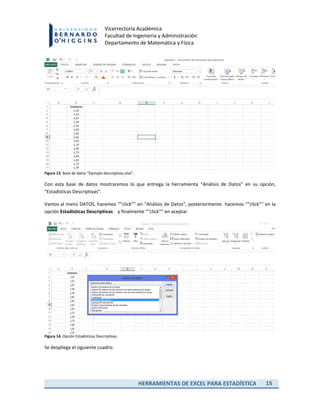 HERRAMIENTAS DE EXCEL PARA ESTADÍSTICA 15
Vicerrectoría Académica
Facultad de Ingeniería y Administración
Departamento de Matemática y Física
Figura 13. Base de datos “Ejemplo descriptivas.xlsx”.
Con esta base de datos mostraremos lo que entrega la herramienta “Análisis de Datos” en su opción,
“Estadísticas Descriptivas”.
Vamos al menú DATOS, hacemos ““click”” en “Análisis de Datos”, posteriormente hacemos ““click”” en la
opción Estadísticas Descriptivas y finalmente ““click”” en aceptar.
Figura 14. Opción Estadísticas Descriptivas.
Se despliega el siguiente cuadro:
 