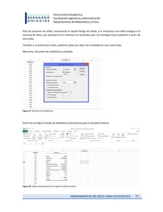 HERRAMIENTAS DE EXCEL PARA ESTADÍSTICA 17
Vicerrectoría Académica
Facultad de Ingeniería y Administración
Departamento de Matemática y Física
Para las opciones de salida, marcaremos la opción Rango de Salida, y le indicamos una celda contigua a la
columna de datos, por ejemplo la D1, entonces los resultados que nos entregue Excel quedarán a partir de
esta celda.
También si se estima por orden, podemos optar por dejar los resultados en una nueva hoja.
Marcamos Resumen de estadísticas y Aceptar.
Figura 17. Resumen de estadísticas.
Excel nos entrega el listado de estadísticas descriptivas para la Variable Estatura
Figura 18. Salida computacional de la opción análisis de datos.
 