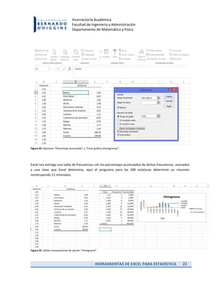 HERRAMIENTAS DE EXCEL PARA ESTADÍSTICA 22
Vicerrectoría Académica
Facultad de Ingeniería y Administración
Departamento de Matemática y Física
Figura 24. Opciones “Porcentaje acumulado” y “Crear gráfico (Histograma)”.
Excel nos entrega una tabla de frecuencias con los porcentajes acumulados de dichas frecuencias, asociados
a una clase que Excel determina, aquí el programa para las 100 estaturas determinó un resumen
construyendo 11 intervalos.
Figura 25. Salida computacional de opción “Histograma”.
 