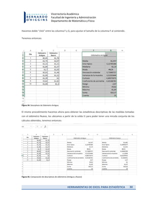 HERRAMIENTAS DE EXCEL PARA ESTADÍSTICA 30
Vicerrectoría Académica
Facultad de Ingeniería y Administración
Departamento de Matemática y Física
Hacemos doble “click” entre las columna F y G, para ajustar el tamaño de la columna F al contenido.
Tenemos entonces:
Figura 34. Desciptivos de Odómetro Antiguo.
El mismo procedimiento hacemos ahora para obtener las estadísticas descriptivas de las medidas tomadas
con el odómetro Nuevo, los ubicamos a partir de la celda I1 para poder tener una mirada conjunta de los
cálculos obtenidos, tenemos entonces:
Figura 35. Comparación de descriptivos de odómetros (Antiguo y Nuevo)
 