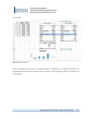 HERRAMIENTAS DE EXCEL PARA ESTADÍSTICA 33
Vicerrectoría Académica
Facultad de Ingeniería y Administración
Departamento de Matemática y Física
para la salida.
Figura 40. Salida de histograma 1.
Como las variables son continuas, corresponde ajustar el histograma con intervalos continuos, nos
posesionamos sobre las barras y haciendo clic con el botón derecho elegimos la opción “Dar formato a la
serie de datos”.
 