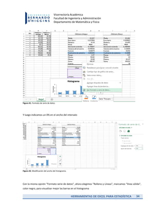 HERRAMIENTAS DE EXCEL PARA ESTADÍSTICA 34
Vicerrectoría Académica
Facultad de Ingeniería y Administración
Departamento de Matemática y Física
Figura 41. Formato de serie de datos.
Y luego indicamos un 0% en el ancho del intervalo
Figura 42. Modificación del ancho del histograma.
Con la misma opción “Formato serie de datos”, ahora elegimos “Relleno y Líneas”, marcamos “línea sólida”,
color negro, para visualizar mejor las barras en el histograma
 