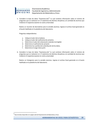 HERRAMIENTAS DE EXCEL PARA ESTADÍSTICA 38
Vicerrectoría Académica
Facultad de Ingeniería y Administración
Departamento de Matemática y Física
5. Considere la base de datos “Examenes.xlsx
5
” la cual contiene información sobre el número de
preguntas que se realizaron en 17 exámenes de distintas disciplinas y la cantidad de alumnos que
rindieron el respectivo examen en cierta universidad.
Realice un resumen de descriptivos para la variable alumnos. Ingrese el archivo Excel generado en
el buzón habilitado en la plataforma del laboratorio.
Preguntas independientes:
a. Indique el valor de la mediana.
b. Indique el valor del coeficiente de asimetría.
c. Determine el valor de la desviación estándar (corregida)
d. Determine el coeficiente de variación.
e. Determine los cuartiles de la distribución de los datos.
f. Determine el rango intercuartil.
6. Considere la base de datos “Examenes.xlsx” la cual contiene información sobre el número de
preguntas que se realizaron en 17 exámenes de distintas disciplinas y la cantidad de alumnos que
rindieron el respectivo examen en cierta universidad.
Realice un histograma para la variable alumnos. Ingrese el archivo Excel generado en el buzón
habilitado en la plataforma del laboratorio.
5
Base de datos disponible en la página web del Departamento de Matemática y Física.
 
