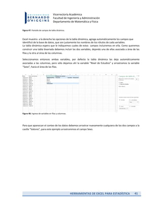 HERRAMIENTAS DE EXCEL PARA ESTADÍSTICA 41
Vicerrectoría Académica
Facultad de Ingeniería y Administración
Departamento de Matemática y Física
Figura 47. Pantalla de campos de tabla dinámica.
Excel muestra a la derecha las opciones de la tabla dinámica, agrega automáticamente los campos que
identificó de la base de datos, que son justamente los nombres de los rótulos de cada variables.
La tabla dinámica espera que le indiquemos cuales de estos campos incluiremos en ella. Como queremos
construir una tabla bivariada debemos incluir las dos variables, dejando una de ellas asociada a área de las
filas y la otra al área de las columnas.
Seleccionamos entonces ambas variables, por defecto la tabla dinámica las deja automáticamente
asociadas a las columnas, pero sólo dejamos ahí la variable “Nivel de Estudios” y arrastramos la variable
“Sexo”, hacia el área de las filas.
Figura 48. Ingreso de variables en filas y columnas.
Para que aparezcan el conteo de los datos debemos arrastrar nuevamente cualquiera de los dos campos a la
casilla “Valores”, para este ejemplo arrastraremos el campo Sexo.
 