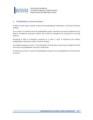 HERRAMIENTAS DE EXCEL PARA ESTADÍSTICA 47
Vicerrectoría Académica
Facultad de Ingeniería y Administración
Departamento de Matemática y Física
6. Probabilidades y Teorema de Bayes
El objetivo de este video es estudiar la obtención de probabilidades condicionales y a través del el teorema
de Bayes.
Ya en el video 3, se estudió el cálculo de probabilidades simples, obtenidas las frecuencias marginales de una
tabla de contingencia. Recordemos también que la tabla de contingencia fue construida con una tabla
dinámica.
Rescatando la tabla de contingencia construida en el video 3, ahora la utilizaremos para obtener
probabilidades condicionales y aplicar el teorema de Bayes.
Las variables asociadas son “sexo” y “nivel de estudios” de 20 personas, construiremos el diagrama de árbol
para mostrar las probabilidades conjuntas y condicionales.
Lo primero que haremos es escribir las probabilidades conjuntas como la probabilidad de la intersección de
los eventos
 