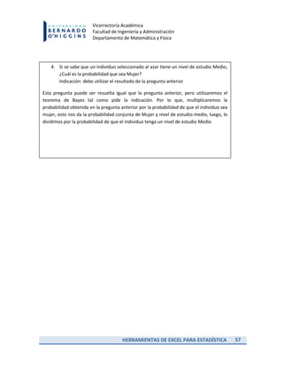 HERRAMIENTAS DE EXCEL PARA ESTADÍSTICA 57
Vicerrectoría Académica
Facultad de Ingeniería y Administración
Departamento de Matemática y Física
4. Si se sabe que un individuo seleccionado al azar tiene un nivel de estudio Medio,
¿Cuál es la probabilidad que sea Mujer?
Indicación: debe utilizar el resultado de la pregunta anterior
Esta pregunta puede ser resuelta igual que la pregunta anterior, pero utilizaremos el
teorema de Bayes tal como pide la indicación. Por lo que, multiplicaremos la
probabilidad obtenida en la pregunta anterior por la probabilidad de que el individuo sea
mujer, esto nos da la probabilidad conjunta de Mujer y nivel de estudio medio, luego, lo
dividimos por la probabilidad de que el individuo tenga un nivel de estudio Medio
 