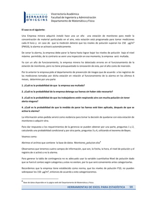 HERRAMIENTAS DE EXCEL PARA ESTADÍSTICA 59
Vicerrectoría Académica
Facultad de Ingeniería y Administración
Departamento de Matemática y Física
El caso es el siguiente:
Una Empresa minera adquirió instaló hace una un año una estación de monitoreo para medir la
concentración de material particulado en el aire, esta estación está programada para tomar mediciones
cada 8 hora y en caso de que la medición detecte que los niveles de polución superan los 150 µg/m³
(PM10), la alarma se activará automáticamente.
De sonar la alarma, la empresa debe parar la faena hasta lograr bajar los niveles de polución bajo el nivel
máximo permitido, de lo contrario se venir una inspección en ese momento, la empresa será multada.
Ya con un año de funcionamiento, la empresa minera ha detectado errores en el funcionamiento de la
estación de monitoreo, pero no tiene presupuestado la renovación de esta, por el alto costo de inversión.
Por lo anterior la empresa pide al departamento de prevención de riesgos que de acuerdo a los registros de
las mediciones tomadas por dicha estación en relación al funcionamiento de la alarma en los últimos 6
meses, determine por una parte
1. ¿Cuál es la probabilidad de que la empresa sea multada?
2. ¿Cuál es la probabilidad de la empresa detenga sus faenas sin haber sido necesario?
3. ¿Cuál es la probabilidad de que los trabajadores estén respirando aire con mucha polución sin tener
alerta ninguna?
4. ¿Cuál es la probabilidad de que la medida de parar las faenas esté bien aplicada, después de que se
activa la alarma?
La información antes pedida servirá como evidencia para tomar la decisión de quedarse con esta estación de
monitoreo o adquirir otra.
Para dar respuesta a los requerimientos de la gerencia se pueden obtener por una parte, preguntas 1 y 2,
calculando una probabilidad condicional y por otra parte, preguntas 3 y 4, utilizando el teorema de Bayes.
Veamos como:
Abrimos el archivo que contiene la base de datos Monitoreo_polucion.xlsx
8
Observamos que tenemos cuatro campos de información, que son, la Fecha, la hora, el nivel de polución y el
registro de si activó o no la alarma.
Para generar la tabla de contingencia no es adecuado usar la variable cuantitativa Nivel de polución dado
que se hará el conteo según categorías y estas no existen, por lo que será conveniente antes categorizarlas.
Recordemos que la empresa tiene establecido como norma, que los niveles de polución P10, no pueden
sobrepasar los 150 µg/m³, entonces de acuerdo a esto categorizaremos.
8
Base de datos disponible en la página web del Departamento de Matemática y Física.
 