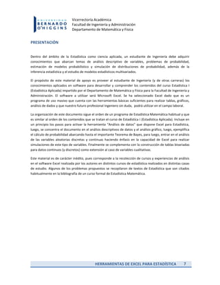 HERRAMIENTAS DE EXCEL PARA ESTADÍSTICA 7
Vicerrectoría Académica
Facultad de Ingeniería y Administración
Departamento de Matemática y Física
PRESENTACIÓN
Dentro del ámbito de la Estadística como ciencia aplicada, un estudiante de Ingeniería debe adquirir
conocimientos que abarcan temas de análisis descriptivo de variables, problemas de probabilidad,
estimación de modelos probabilístico y simulación de distribuciones de probabilidad, además de la
inferencia estadística y el estudio de modelos estadísticos multivariados.
El propósito de este material de apoyo es proveer al estudiante de Ingeniería (y de otras carreras) los
conocimientos aplicados en software para desarrollar y comprender los contenidos del curso Estadística I
(Estadística Aplicada) impartido por el Departamento de Matemática y Física para la Facultad de Ingeniería y
Administración. El software a utilizar será Microsoft Excel. Se ha seleccionado Excel dado que es un
programa de uso masivo que cuenta con las herramientas básicas suficientes para realizar tablas, gráficos,
análisis de dados y que nuestro futuro profesional Ingeniero sin duda, podrá utilizar en el campo laboral.
La organización de este documento sigue el orden de un programa de Estadística Matemática habitual y que
es similar al orden de los contenidos que se tratan el curso de Estadística I (Estadística Aplicada). Incluye en
un principio los pasos para activar la herramienta “Análisis de datos” que dispone Excel para Estadística,
luego, se concentra el documento en el análisis descriptivos de datos y el análisis gráfico, luego, ejemplifica
el cálculo de probabilidad abarcando hasta el importante Teorema de Bayes, para luego, entrar en el análisis
de las variables aleatorias discretas y continuas haciendo énfasis en la capacidad de Excel para realizar
simulaciones de este tipo de variables. Finalmente se complementa con la construcción de tablas bivariadas
para datos continuos (y discretos) como extensión al caso de variables cualitativas.
Este material es de carácter inédito, pues corresponde a la recolección de cursos y experiencias de análisis
en el software Excel realizada por los autores en distintos cursos de estadística realizados en distintas casas
de estudio. Algunos de los problemas propuestos se recopilaron de textos de Estadística que son citados
habitualmente en la bibliografía de un curso formal de Estadística Matemática.
 