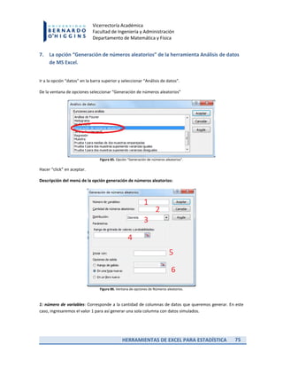 HERRAMIENTAS DE EXCEL PARA ESTADÍSTICA 75
Vicerrectoría Académica
Facultad de Ingeniería y Administración
Departamento de Matemática y Física
7. La opción “Generación de números aleatorios” de la herramienta Análisis de datos
de MS Excel.
Ir a la opción “datos” en la barra superior y seleccionar “Análisis de datos”.
De la ventana de opciones seleccionar “Generación de números aleatorios”
Figura 85. Opción “Generación de números aleatorios”.
Hacer “click” en aceptar.
Descripción del menú de la opción generación de números aleatorios:
Figura 86. Ventana de opciones de Números aleatorios.
1: número de variables: Corresponde a la cantidad de columnas de datos que queremos generar. En este
caso, ingresaremos el valor 1 para así generar una sola columna con datos simulados.
 