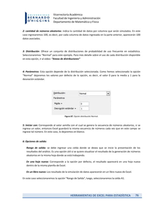 HERRAMIENTAS DE EXCEL PARA ESTADÍSTICA 76
Vicerrectoría Académica
Facultad de Ingeniería y Administración
Departamento de Matemática y Física
2: cantidad de números aleatorios: indica la cantidad de datos por columna que serán simulados. En este
caso ingresaremos 100, es decir, por cada columna de datos ingresada en la parte anterior, aparecerán 100
datos asociados.
3: Distribución: Ofrece un conjunto de distribuciones de probabilidad de uso frecuente en estadística.
Seleccionaremos “Normal” para este ejemplo. Para más detalle sobre el uso de cada distribución disponible
en esta opción, ir al video: “Anexo de distribuciones”
4: Parámetros: Esta opción depende de la distribución seleccionada. Como hemos seleccionado la opción
“Normal” dejaremos los valores por defecto de la opción, es decir, el valor 0 para la media y 1 para la
desviación estándar.
Figura 87. Opción distribución Normal.
5: Iniciar con: Corresponde al valor semilla con el cual se genera la secuencia de números aleatorios, si se
ingresa un valor, entonces Excel guardará la misma secuencia de números cada vez que en este campo se
ingrese tal número. En este caso, lo dejaremos en blanco.
6: Opciones de salida:
Rango de salida: se debe ingresar una celda donde se desea que se inicie la presentación de los
resultados del análisis. Es una opción útil si se quiere visualizar el resultado de la generación de números
aleatorios en la misma hoja donde se está trabajando.
En una hoja nueva: Corresponde a la opción por defecto, el resultado aparecerá en una hoja nueva
dentro de la misma planilla de Excel.
En un libro nuevo: Los resultado de la simulación de datos aparecerán en un libro nuevo de Excel.
En este caso seleccionaremos la opción “Rango de Salida”, luego, seleccionaremos la celda A1.
 