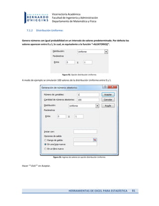 HERRAMIENTAS DE EXCEL PARA ESTADÍSTICA 81
Vicerrectoría Académica
Facultad de Ingeniería y Administración
Departamento de Matemática y Física
7.1.2 Distribución Uniforme:
Genera números con igual probabilidad en un intervalo de valores predeterminado. Por defecto los
valores aparecen entre 0 y 1, lo cual, es equivalente a la función “=ALEATORIO()”.
Figura 92. Opción distribución Uniforme.
A modo de ejemplo se simularán 100 valores de la distribución Uniforme entre 0 y 1.
Figura 93. Ingreso de valores en opción distribución Uniforme.
Hacer ““click”” en Aceptar.
 