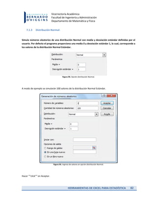 HERRAMIENTAS DE EXCEL PARA ESTADÍSTICA 82
Vicerrectoría Académica
Facultad de Ingeniería y Administración
Departamento de Matemática y Física
7.1.3 Distribución Normal:
Simula números aleatorios de una distribución Normal con media y desviación estándar definidas por el
usuario. Por defecto el programa proporciona una media 0 y desviación estándar 1, la cual, corresponde a
los valores de la distribución Normal Estándar.
Figura 94. Opción distribución Normal.
A modo de ejemplo se simularán 100 valores de la distribución Normal Estándar.
Figura 95. Ingreso de valores en opción distribución Normal.
Hacer ““click”” en Aceptar.
 