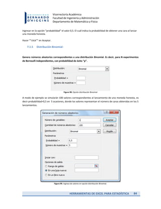 HERRAMIENTAS DE EXCEL PARA ESTADÍSTICA 84
Vicerrectoría Académica
Facultad de Ingeniería y Administración
Departamento de Matemática y Física
Ingresar en la opción “probabilidad” el valor 0,5. El cuál indica la probabilidad de obtener una cara al lanzar
una moneda honesta.
Hacer ““click”” en Aceptar.
7.1.5 Distribución Binomial:
Genera números aleatorios correspondientes a una distribución Binomial. Es decir, para N experimentos
de Bernoulli independientes, con probabilidad de éxito “p”.
Figura 98. Opción distribución Binomial
A modo de ejemplo se simularán 100 valores correspondientes al lanzamiento de una moneda honesta, es
decir probabilidad=0,5 en 5 ocasiones, donde los valores representan el número de caras obtenidas en los 5
lanzamientos.
Figura 99. Ingreso de valores en opción distribución Binomial.
 