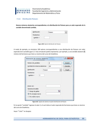 HERRAMIENTAS DE EXCEL PARA ESTADÍSTICA 86
Vicerrectoría Académica
Facultad de Ingeniería y Administración
Departamento de Matemática y Física
7.1.6 Distribución Poisson:
Genera números aleatorios correspondientes a la distribución de Poisson para un valor esperado de la
variable denominada Lambda.
Figura 100. Opción distribución de Poisson.
A modo de ejemplo, se simularan 100 valores correspondientes a una distribución de Poisson con valor
esperado de la variable igual a 2. Esta simulación podría representar, por ejemplo, a una variable aleatoria X:
número de hermanos que tiene un alumno del curso de Estadística.
Figura 101. Ingreso de valores en opción distribución de Poisson.
En la opción “Lambda” ingresar el valor 2, el cual indica el valor esperado de hermanos que tiene un alumno
del curso de Estadística.
Hacer ““click”” en Aceptar.
 