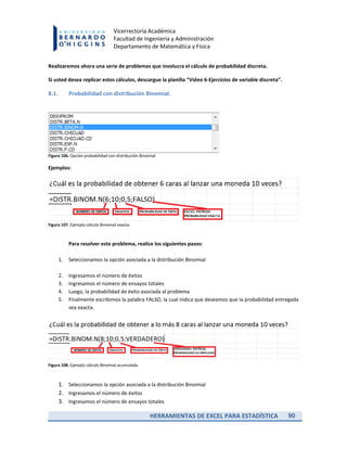 HERRAMIENTAS DE EXCEL PARA ESTADÍSTICA 90
Vicerrectoría Académica
Facultad de Ingeniería y Administración
Departamento de Matemática y Física
Realizaremos ahora una serie de problemas que involucra el cálculo de probabilidad discreta.
Si usted desea replicar estos cálculos, descargue la planilla “Video 6-Ejercicios de variable discreta”.
8.1. Probabilidad con distribución Binomial.
Figura 106. Opción probabilidad con distribución Binomial.
Ejemplos:
Figura 107. Ejemplo cálculo Binomial exacta.
Para resolver este problema, realice los siguientes pasos:
1. Seleccionamos la opción asociada a la distribución Binomial
2. Ingresamos el número de éxitos
3. Ingresamos el número de ensayos totales
4. Luego, la probabilidad de éxito asociada al problema
5. Finalmente escribimos la palabra FALSO, la cual indica que deseamos que la probabilidad entregada
sea exacta.
Figura 108. Ejemplo cálculo Binomial acumulada.
1. Seleccionamos la opción asociada a la distribución Binomial
2. Ingresamos el número de éxitos
3. Ingresamos el número de ensayos totales
 