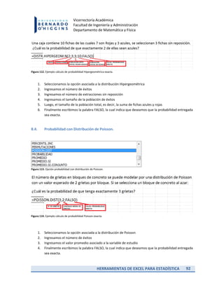 HERRAMIENTAS DE EXCEL PARA ESTADÍSTICA 92
Vicerrectoría Académica
Facultad de Ingeniería y Administración
Departamento de Matemática y Física
Figura 112. Ejemplo cálculo de probabilidad Hipergeométrica exacta.
1. Seleccionamos la opción asociada a la distribución Hipergeométrica
2. Ingresamos el número de éxitos
3. Ingresamos el número de extracciones sin reposición
4. Ingresamos el tamaño de la población de éxitos
5. Luego, el tamaño de la población total, es decir, la suma de fichas azules y rojas
6. Finalmente escribimos la palabra FALSO, la cual indica que deseamos que la probabilidad entregada
sea exacta.
8.4. Probabilidad con Distribución de Poisson.
Figura 113. Opción probabilidad con distribución de Poisson.
Figura 114. Ejemplo cálculo de probabilidad Poisson exacta.
1. Seleccionamos la opción asociada a la distribución de Poisson
2. Ingresamos el número de éxitos
3. Ingresamos el valor promedio asociado a la variable de estudio
4. Finalmente escribimos la palabra FALSO, la cual indica que deseamos que la probabilidad entregada
sea exacta.
 