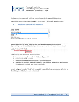 HERRAMIENTAS DE EXCEL PARA ESTADÍSTICA 96
Vicerrectoría Académica
Facultad de Ingeniería y Administración
Departamento de Matemática y Física
Realizaremos ahora una serie de problemas que involucra el cálculo de probabilidad continua.
Si usted desea replicar estos cálculos, descargue la planilla “Video 7-Ejercicios de variable continua”.
9.1. Probabilidad con distribución Exponencial.
Figura 118. Opción Probabilidad con distribución Exponencial.
Figura 119. Ejemplo cálculo de probabilidad Exponencial acumulada.
1. Seleccionamos la opción asociada a la distribución Exponencial.
2. Ingresamos el valor de la variable.
3. Ingresamos el valor del parámetro asociado a la variable de estudio.
4. Finalmente escribimos la palabra VERDADERO, la cual indica que deseamos que la probabilidad
entregada sea la acumulada hasta el valor especificado.
Nota: Si se ingresa la opción “FALSO” solo entregará la imagen del valor de la variable en la función de
densidad exponencial, esto, no es una probabilidad.
 