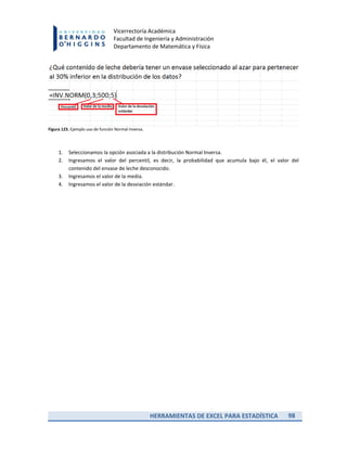 HERRAMIENTAS DE EXCEL PARA ESTADÍSTICA 98
Vicerrectoría Académica
Facultad de Ingeniería y Administración
Departamento de Matemática y Física
Figura 123. Ejemplo uso de función Normal Inversa.
1. Seleccionamos la opción asociada a la distribución Normal Inversa.
2. Ingresamos el valor del percentil, es decir, la probabilidad que acumula bajo él, el valor del
contenido del envase de leche desconocido.
3. Ingresamos el valor de la media.
4. Ingresamos el valor de la desviación estándar.
 