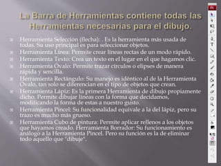  Herramienta Selección (flecha): . Es la herramienta más usada de
todas. Su uso principal es para seleccionar objetos.
 Herramienta Línea: Permite crear líneas rectas de un modo rápido.
 Herramienta Texto: Crea un texto en el lugar en el que hagamos clic.
 Herramienta Óvalo: Permite trazar círculos o elipses de manera
rápida y sencilla.
 Herramienta Rectángulo: Su manejo es idéntico al de la Herramienta
Óvalo, tan solo se diferencian en el tipo de objetos que crean.
 Herramienta Lápiz: Es la primera Herramienta de dibujo propiamente
dicho. Permite dibujar líneas con la forma que decidamos,
modificando la forma de estas a nuestro gusto.
 Herramienta Pincel: Su funcionalidad equivale a la del lápiz, pero su
trazo es mucho más grueso.
 Herramienta Cubo de pintura: Permite aplicar rellenos a los objetos
que hayamos creado. Herramienta Borrador: Su funcionamiento es
análogo a la Herramienta Pincel. Pero su función es la de eliminar
todo aquello que "dibuje".
 