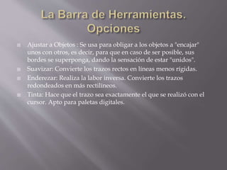  Ajustar a Objetos : Se usa para obligar a los objetos a "encajar"
unos con otros, es decir, para que en caso de ser posible, sus
bordes se superponga, dando la sensación de estar "unidos".
 Suavizar: Convierte los trazos rectos en líneas menos rígidas.
 Enderezar: Realiza la labor inversa. Convierte los trazos
redondeados en más rectilíneos.
 Tinta: Hace que el trazo sea exactamente el que se realizó con el
cursor. Apto para paletas digitales.
 