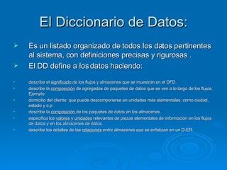 El Diccionario de Datos: Es un listado organizado de todos los datos pertinentes al sistema, con definiciones precisas y rigurosas . El DD define a los datos haciendo: describe el  significado  de los flujos y almacenes que se muestran en el DFD. describe la  composición  de agregados de paquetes de datos que se ven a lo largo de los flujos. Ejemplo: domicilio del cliente: que puede descomponerse en unidades más elementales, como ciudad, estado y c.p. describe la  composición  de los paquetes de datos en los almacenes. especifica los  valores  y  unidades  relevantes de piezas elementales de información en los flujos de datos y en los almacenes de datos. describe los detalles de las  relaciones  entre almacenes que se enfatizan en un D-ER. 