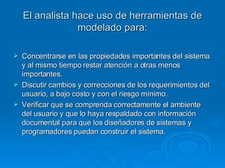 El analista hace uso de herramientas de modelado para: Concentrarse en las propiedades importantes del sistema y al mismo tiempo restar atención a otras menos importantes. Discutir cambios y correcciones de los requerimientos del usuario, a bajo costo y con el riesgo mínimo. Verificar que se comprenda correctamente el ambiente del usuario y que lo haya respaldado con información documental para que los diseñadores de sistemas y programadores puedan construir el sistema. 