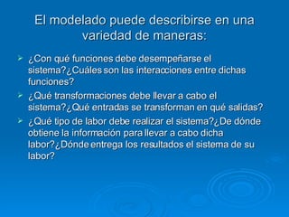 El modelado puede describirse en una variedad de maneras: ¿Con qué funciones debe desempeñarse el sistema?¿Cuáles son las interacciones entre dichas funciones? ¿Qué transformaciones debe llevar a cabo el sistema?¿Qué entradas se transforman en qué salidas? ¿Qué tipo de labor debe realizar el sistema?¿De dónde obtiene la información para llevar a cabo dicha labor?¿Dónde entrega los resultados el sistema de su labor? 