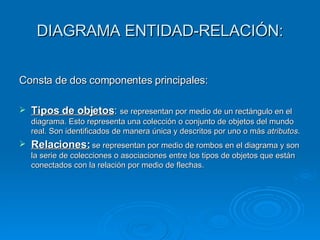 DIAGRAMA ENTIDAD-RELACIÓN: Consta de dos componentes principales: Tipos de objetos :  se representan por medio de un rectángulo en el diagrama. Esto representa una colección o conjunto de objetos del mundo real. Son identificados de manera única y descritos por uno o más  atributos . Relaciones:  se representan por medio de rombos en el diagrama y son la serie de colecciones o asociaciones entre los tipos de objetos que están conectados con la relación por medio de flechas. 