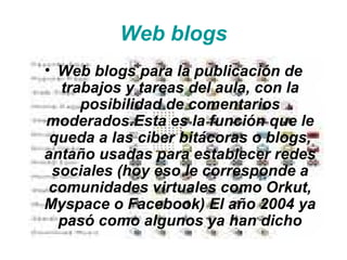 Web blogs Web blogs para la publicación de trabajos y tareas del aula, con la posibilidad de comentarios moderados.Esta es la función que le queda a las ciber bitácoras o blogs, antaño usadas para establecer redes sociales (hoy eso le corresponde a comunidades virtuales como Orkut, Myspace o Facebook) El año 2004 ya pasó como algunos ya han dicho 