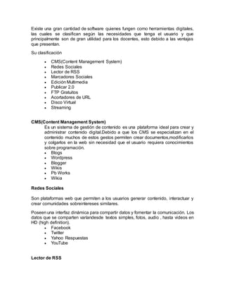 Existe una gran cantidad de software quienes fungen como herramientas digitales,
las cuales se clasifican según las necesidades que tenga el usuario y que
principalmente son de gran utilidad para los docentes, esto debido a las ventajas
que presentan.
Su clasificación
 CMS(Content Management System)
 Redes Sociales
 Lector de RSS
 Marcadores Sociales
 Edición Multimedia
 Publicar 2.0
 FTP Gratuitos
 Acortadores de URL
 Disco Virtual
 Streaming
CMS(Content Management System)
Es un sistema de gestión de contenido es una plataforma ideal para crear y
administrar contenido digital.Debido a que los CMS se especializan en el
contenido muchos de estos gestos permiten crear documentos,modificarlos
y colgarlos en la web sin necesidad que el usuario requiera conocimientos
sobre programación.
 Blogs
 Wordpress
 Blogger
 Wikis
 Pb Works
 Wikia
Redes Sociales
Son plataformas web que permiten a los usuarios generar contenido, interactuar y
crear comunidades sobreintereses similares.
Poseen una interfaz dinámica para compartir datos y fomentar la comunicación. Los
datos que se comparten varíandesde textos simples, fotos, audio , hasta videos en
HD (high definition).
 Facebook
 Twitter
 Yahoo Respuestas
 YouTube
Lector de RSS
 