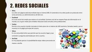 2. REDES SOCIALES
• Wikis
Los wikis son páginas web desarrolladas bajo el sistema CMS. El contenido en los wikis puede ser producido entre
varias personas y su administración es de fácil uso.
• Facebook
Es la red social más amplia que existe en la actualidad. Contiene uno de los mayores flujos de información en el
mundo y es un gran medio para entablar relaciones tanto amicales como profesionales.
• Twitter.
Permite a los usuarios mandar mensajes en texto plano de un máximo de 140 caracteres, llamados tweets, que se
muestran en la página principal del usuario.
• Yahoo.
Es una comunidad online que permite que los usuarios hagan y que
contesten a preguntas planteadas por otros usuarios.
• YouTube.
Es muy popular gracias a la posibilidad de alojar vídeos personales de
manera sencilla.
 