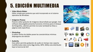 5. EDICIÓN MULTIMEDIA
• Video Movie Maker
Editor simple pero potente que está incorporado en el sistema
operativo de Windows.
• Imágenes Picassa
Potente editor gratuito de imágenes desarrollado por google. Este
software descargable presenta funciones mínimas para el retoque
de fotografías, además permite incrustar (embed) las fotos a
páginas web específicas.
• Photoshop
El editor Online de Adobe posee las características mínimas
delprograma de edición
• Audacity.
Este editor permite grabación de audio en tiempo real, soporta
multiformatos tales como Ogg Vorbis, MP3, WAVy esta distribuido
bajo la licencia de GLP.
 