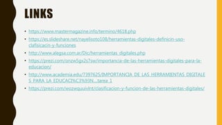 LINKS
• https://www.mastermagazine.info/termino/4618.php
• https://es.slideshare.net/nayelisoto108/herramientas-digitales-definicin-uso-
clafisicacin-y-funciones
• http://www.alegsa.com.ar/Dic/herramientas_digitales.php
• https://prezi.com/onzw5gx2s7sw/importancia-de-las-herramientas-digitales-para-la-
educacion/
• http://www.academia.edu/7397625/IMPORTANCIA_DE_LAS_HERRAMIENTAS_DIGITALE
S_PARA_LA_EDUCACI%C3%93N....tarea_1
• https://prezi.com/wozwquuivlnt/clasificacion-y-funcion-de-las-herramientas-digitales/
 