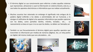 • El término digital se usa comúnmente para referirse a todos aquellos sistemas
que representan, almacenan o usan la información en sistema binario, esto es, a
casi todos los aparatos electrónicos e informáticos que nos rodean actualmente.
• Muchos usuarios han retomado sin embargo el significado más antiguo de la
palabra digital (referido a los dedos o extremidades del ser humano), y le
otorgan el calificativo de digital a los aparatos informáticos que pueden operarse
con los dedos, como pantallas táctiles, móviles, teclados... etc... su
razonamiento se basa en que si no se usan los dedos, no deben ser llamados así.
• También se usa frecuentemente el término digital para aquellos aparatos que
transmiten la información por medios de números (dígitos). Así, un reloj podría
ser digital, del mismo modo que una calculadora... etc.
 