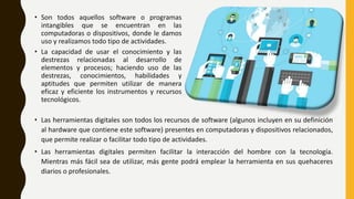 • Las herramientas digitales son todos los recursos de software (algunos incluyen en su definición
al hardware que contiene este software) presentes en computadoras y dispositivos relacionados,
que permite realizar o facilitar todo tipo de actividades.
• Las herramientas digitales permiten facilitar la interacción del hombre con la tecnología.
Mientras más fácil sea de utilizar, más gente podrá emplear la herramienta en sus quehaceres
diarios o profesionales.
• Son todos aquellos software o programas
intangibles que se encuentran en las
computadoras o dispositivos, donde le damos
uso y realizamos todo tipo de actividades.
• La capacidad de usar el conocimiento y las
destrezas relacionadas al desarrollo de
elementos y procesos; haciendo uso de las
destrezas, conocimientos, habilidades y
aptitudes que permiten utilizar de manera
eficaz y eficiente los instrumentos y recursos
tecnológicos.
 
