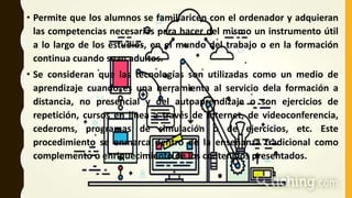 • Permite que los alumnos se familiaricen con el ordenador y adquieran
las competencias necesarias para hacer del mismo un instrumento útil
a lo largo de los estudios, en el mundo del trabajo o en la formación
continua cuando sean adultos.
• Se consideran que las tecnologías son utilizadas como un medio de
aprendizaje cuando es una herramienta al servicio dela formación a
distancia, no presencial y del autoaprendizaje o son ejercicios de
repetición, cursos en línea a través de Internet, de videoconferencia,
cederoms, programas de simulación o de ejercicios, etc. Este
procedimiento se enmarca dentro de la enseñanza tradicional como
complemento o enriquecimiento de los contenidos presentados.
 