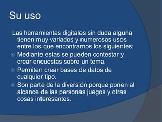 Su uso
Las herramientas digitales sin duda alguna
tienen muy variados y numerosos usos
entre los que encontramos los siguientes:
 Mediante estas se pueden contestar y
crear encuestas sobre un tema.
 Permiten crear bases de datos de
cualquier tipo.
 Son parte de la diversión porque ponen al
alcance de las personas juegos y otras
cosas interesantes.
 