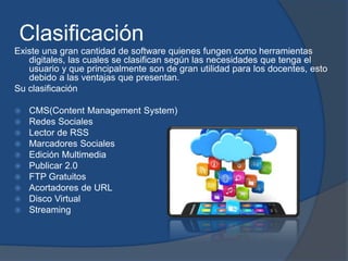 Clasificación
Existe una gran cantidad de software quienes fungen como herramientas
digitales, las cuales se clasifican según las necesidades que tenga el
usuario y que principalmente son de gran utilidad para los docentes, esto
debido a las ventajas que presentan.
Su clasificación
 CMS(Content Management System)
 Redes Sociales
 Lector de RSS
 Marcadores Sociales
 Edición Multimedia
 Publicar 2.0
 FTP Gratuitos
 Acortadores de URL
 Disco Virtual
 Streaming
 