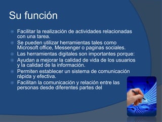 Su función
 Facilitar la realización de actividades relacionadas
con una tarea.
 Se pueden utilizar herramientas tales como
Microsoft office, Messenger o paginas sociales.
 Las herramientas digitales son importantes porque:
 Ayudan a mejorar la calidad de vida de los usuarios
y la calidad de la información.
 Permiten establecer un sistema de comunicación
rápida y efectiva.
 Facilitan la comunicación y relación entre las
personas desde diferentes partes del
 