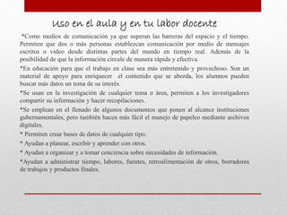 Uso en el aula y en tu labor docente
*Como medios de comunicación ya que superan las barreras del espacio y el tiempo.
Permiten que dos o más personas establezcan comunicación por medio de mensajes
escritos o video desde distintas partes del mundo en tiempo real. Además de la
posibilidad de que la información circule de manera rápida y efectiva.
*En educación para que el trabajo en clase sea más entretenido y provechoso. Son un
material de apoyo para enriquecer el contenido que se aborda, los alumnos pueden
buscar más datos un tema de su interés.
*Se usan en la investigación de cualquier tema o área, permiten a los investigadores
compartir su información y hacer recopilaciones.
*Se emplean en el llenado de algunos documentos que ponen al alcance instituciones
gubernamentales, pero también hacen más fácil el manejo de papeleo mediante archivos
digitales.
* Permiten crear bases de datos de cualquier tipo.
* Ayudan a planear, escribir y aprender con otros.
* Ayudan a organizar y a tomar conciencia sobre necesidades de información.
*Ayudan a administrar tiempo, labores, fuentes, retroalimentación de otros, borradores
de trabajos y productos finales.
 