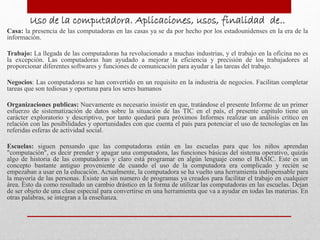 Uso de la computadora. Aplicaciones, usos, finalidad de..
Casa: la presencia de las computadoras en las casas ya se da por hecho por los estadounidenses en la era de la
información.
Trabajo: La llegada de las computadoras ha revolucionado a muchas industrias, y el trabajo en la oficina no es
la excepción. Las computadoras han ayudado a mejorar la eficiencia y precisión de los trabajadores al
proporcionar diferentes softwares y funciones de comunicación para ayudar a las tareas del trabajo.
Negocios: Las computadoras se han convertido en un requisito en la industria de negocios. Facilitan completar
tareas que son tediosas y oportuna para los seres humanos
Organizaciones publicas: Nuevamente es necesario insistir en que, tratándose el presente Informe de un primer
esfuerzo de sistematización de datos sobre la situación de las TIC en el país, el presente capítulo tiene un
carácter exploratorio y descriptivo, por tanto quedará para próximos Informes realizar un análisis crítico en
relación con las posibilidades y oportunidades con que cuenta el país para potenciar el uso de tecnologías en las
referidas esferas de actividad social.
Escuelas: siguen pensando que las computadoras están en las escuelas para que los niños aprendan
"computación", es decir prender y apagar una computadora, las funciones básicas del sistema operativo, quizás
algo de historia de las computadoras y claro está programar en algún lenguaje como el BASIC. Este es un
concepto bastante antiguo proveniente de cuando el uso de la computadora era complicado y recién se
empezaban a usar en la educación. Actualmente, la computadora se ha vuelto una herramienta indispensable para
la mayoría de las personas. Existe un sin numero de programas ya creados para facilitar el trabajo en cualquier
área. Esto da como resultado un cambio drástico en la forma de utilizar las computadoras en las escuelas. Dejan
de ser objeto de una clase especial para convertirse en una herramienta que va a ayudar en todas las materias. En
otras palabras, se integran a la enseñanza.
 
