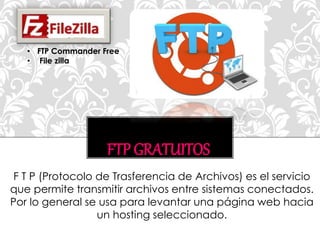 FTP GRATUITOS
F T P (Protocolo de Trasferencia de Archivos) es el servicio
que permite transmitir archivos entre sistemas conectados.
Por lo general se usa para levantar una página web hacia
un hosting seleccionado.
• FTP Commander Free
• File zilla
 