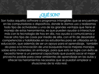 Son todos aquellos software o programas intangibles que se encuentran
en las computadoras o dispositivos, donde le damos uso y realizamos
todo tipo de actividades y una de las grandes ventajas que tiene el
manejo de estas herramientas, es que pueden ayudar a interactuar
más con la tecnología de hoy en día, nos ayuda a comunicarnos y
hacer otro tipo de cosas por medio de ella, con el fin de desarrollar
competencias y habilidades en los estudiantes para ser utilizadas en la
educación, que además de ser un apoyo para el aprendizaje, también
da paso a la innovación de una búsqueda hacía mejores manejos
sobre estos materiales; sin embargo, para que esto se logre con éxito se
necesita tener a un personal capacitado que pueda sacar el mejor
provecho posible para crear ambientes de aprendizaje en las aulas y
ofrecer las herramientas necesarias que se puedan emplear a
situaciones de la vida real.
¿QUÉ SON?
 