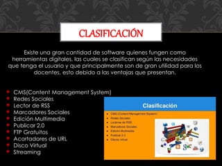 CLASIFICACIÓN
Existe una gran cantidad de software quienes fungen como
herramientas digitales, las cuales se clasifican según las necesidades
que tenga el usuario y que principalmente son de gran utilidad para los
docentes, esto debido a las ventajas que presentan.
CMS(Content Management System)
Redes Sociales
Lector de RSS
Marcadores Sociales
Edición Multimedia
Publicar 2.0
FTP Gratuitos
Acortadores de URL
Disco Virtual
Streaming
 