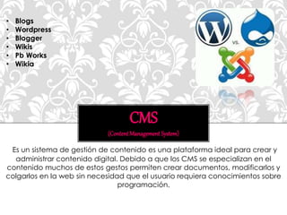 Es un sistema de gestión de contenido es una plataforma ideal para crear y
administrar contenido digital. Debido a que los CMS se especializan en el
contenido muchos de estos gestos permiten crear documentos, modificarlos y
colgarlos en la web sin necesidad que el usuario requiera conocimientos sobre
programación.
CMS
(ContentManagementSystem)
• Blogs
• Wordpress
• Blogger
• Wikis
• Pb Works
• Wikia
 