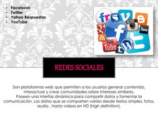 REDES SOCIALES
Son plataformas web que permiten a los usuarios generar contenido,
interactuar y crear comunidades sobre intereses similares.
Poseen una interfaz dinámica para compartir datos y fomentar la
comunicación. Los datos que se comparten varían desde textos simples, fotos,
audio , hasta videos en HD (high definition).
• Facebook
• Twitter
• Yahoo Respuestas
• YouTube
 