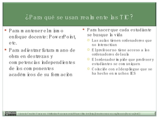 ¿Para qué se usan realmente las TIC? Para mantener el mismo enfoque docente: PowerPoint, etc. Para adiestrar futura mano de obra en destrezas y competencias independientes de los componentes académicos de su formación Para hacer que cada estudiante se busque la vida Las aulas tienen ordenadores que no interactúan El profesor no tiene acceso a los ordenadores del aula El ordenador impide que profesor y estudiantes se comuniquen Coincide con el despliegue que se ha hecho en muchos IES 