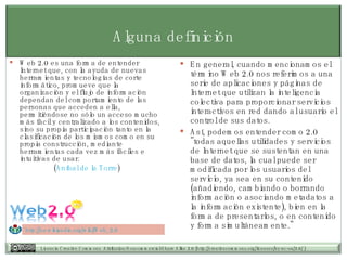 Alguna definición Web 2.0 es una forma de entender Internet que, con la ayuda de nuevas herramientas y tecnologías de corte informático, promueve que la organización y el flujo de información dependan del comportamiento de las personas que acceden a ella, permitiéndose no sólo un acceso mucho más fácil y centralizado a los contenidos, sino su propia participación tanto en la clasificación de los mismos como en su propia construcción, mediante herramientas cada vez más fáciles e intuitivas de usar.  ( Aníbal de la Torre ) En general, cuando mencionamos el término Web 2.0 nos referimos a una serie de aplicaciones y páginas de Internet que utilizan la inteligencia colectiva para proporcionar servicios interactivos en red dando al usuario el control de sus datos. Así, podemos entender como 2.0 "todas aquellas utilidades y servicios de Internet que se sustentan en una base de datos, la cual puede ser modificada por los usuarios del servicio, ya sea en su contenido (añadiendo, cambiando o borrando información o asociando metadatos a la información existente), bien en la forma de presentarlos, o en contenido y forma simultáneamente."  http://es.wikipedia.org/wiki/Web_2.0   