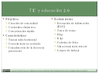 TIC y educación 2.0 Objetivos Creación de comunidad Contenidos dinámicos Comunicación rápida Características Transmisión horizontal Conocimiento no acabado Complemento de la docencia presencial Herramientas Recepción de información (RSS) Toma de notas Blog Wiki Galerías de fotos Almacenamiento remoto Grupos de trabajo 